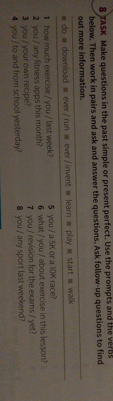 TASK Make questions in the past simple or present perfect. Use the prompts and the verbs 
below. Then work in pairs and ask and answer the questions. Ask follow-up questions to find 
out more information. 
w do download ever / run ever / invent learn play start walk 
1 how much exercise / you / last week? 5 you / a 5K or a 10K race? 
2 you / any fitness apps this month? 6 what / you / about exercise in this lesson? 
3 you / your own recipe? 7 you / revision for the exams / yet? 
4 you / to and from school yesterday? 8 you / any sport last weekend?