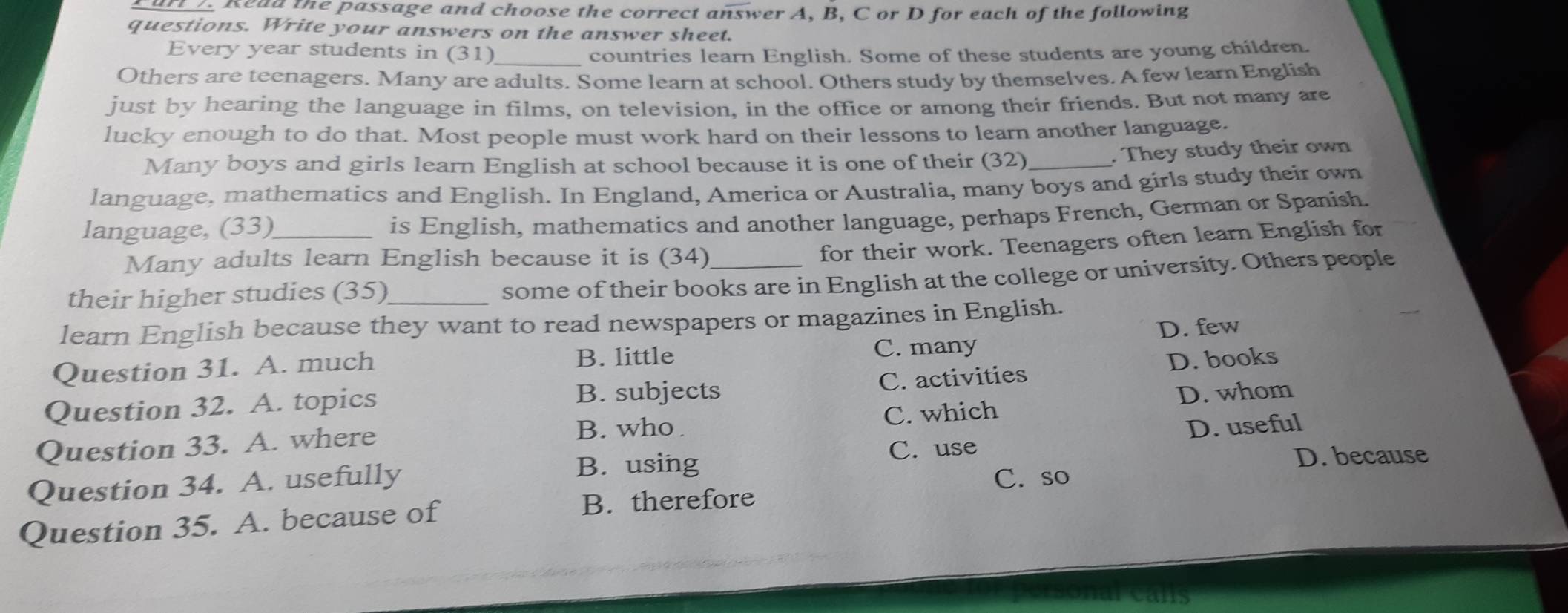 Read the passage and choose the correct answer A, B, C or D for each of the following
questions. Write your answers on the answer sheet.
Every year students in (31) _countries learn English. Some of these students are young children.
Others are teenagers. Many are adults. Some learn at school. Others study by themselves. A few learn English
just by hearing the language in films, on television, in the office or among their friends. But not many are
lucky enough to do that. Most people must work hard on their lessons to learn another language.
Many boys and girls learn English at school because it is one of their (32)_
. They study their own
language, mathematics and English. In England, America or Australia, many boys and girls study their own
language, (33)_
is English, mathematics and another language, perhaps French, German or Spanish.
Many adults learn English because it is (34)_
for their work. Teenagers often learn English for
their higher studies (35)_
some of their books are in English at the college or university. Others people
learn English because they want to read newspapers or magazines in English.
Question 31. A. much C. many D. few
B. little
Question 32. A. topics C. activities D. books
B. subjects D. whom
B. who . D. useful
Question 33. A. where C. which
B. using D. because
Question 34. A. usefully C. use
C. so
Question 35. A. because of
B. therefore