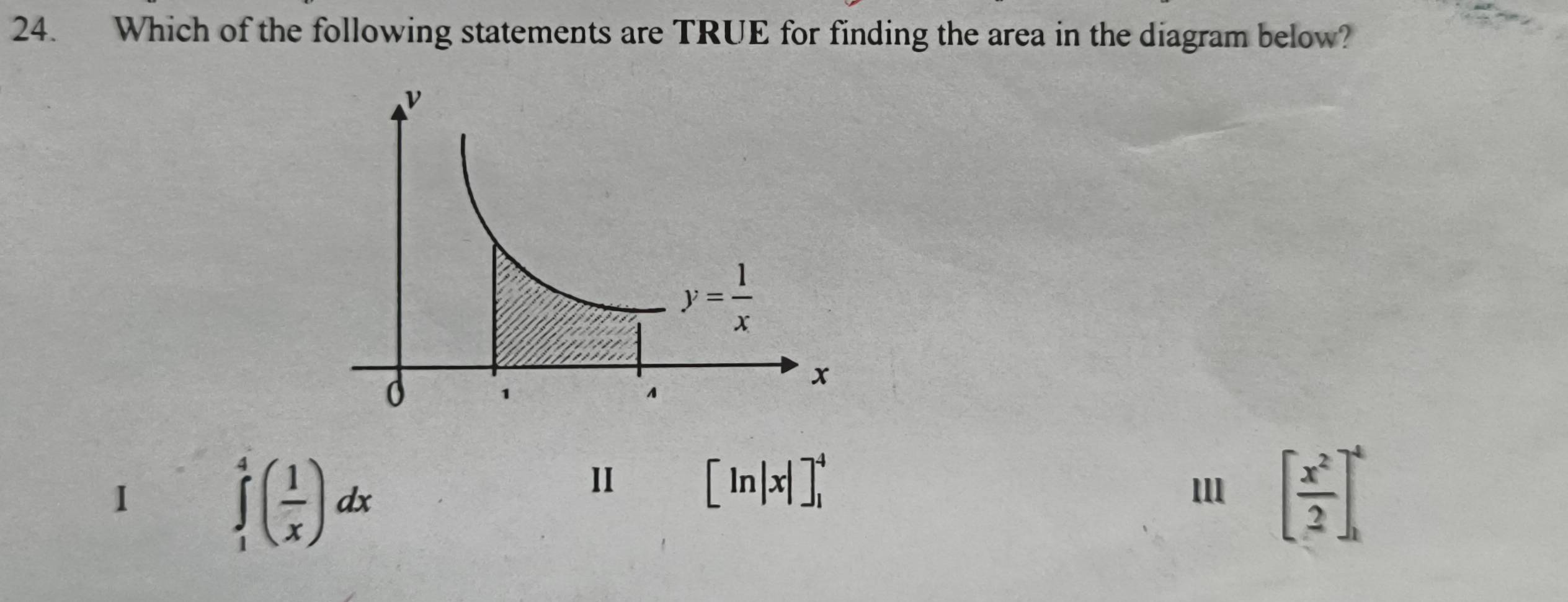 Which of the following statements are TRUE for finding the area in the diagram below?
1 ∈tlimits _1^(4(frac 1)x)dx
Ⅱ [ln |x|]_1^(4
[frac x^2)2]_1^4