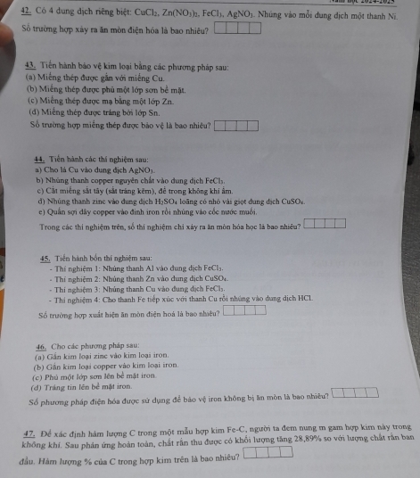 Có 4 dung dịch riêng biệt: CuCl₂, Zn(NO_3)_2 .FeCl_1,AgNO_3 3. Nhúng vào mỗi dung địch một thanh Ni.
Số trường hợp xây ra ăn mòn điện hóa là bao nhiêu?
43. Tiền hành báo vệ kim loại bằng các phương pháp sau:
(a) Miếng thép được gần với miếng Cu.
(b) Miếng thép được phủ một lớp sơn bể mặt.
(c) Miếng thép được mạ bằng một lớp Zn.
(d) Miếng thép được tráng bởi lớp Sn.
Số trường hợp miềng thép được bảo vệ là bao nhiều?
44. Tiên hành các thí nghiệm sau:
a) Cho là Cu vào dung địch AgNO_3-
b) Nhúng thanh copper nguyên chất vào dung dịch FeCls.
c) Cất miếng sắt tây (sắt trăng kẽm), để trong không khi ẩm.
d) Nhúng thanh zinc vào đung địch H_2SO l loãng có nhỏ vài giọt dung địch CuSO.
e) Quân sợi dây copper vào đinh iron rồi nhúng vào cốc nước muồi
Trong các thí nghiệm trên, số thí nghiệm chỉ xảy ra ăn mòn bóa học là bao nhiều?
45. Tiền hành bốn thí nghiệm sau:
- Thí nghiệm 1: Nhúng thanh Al vào dung địch FeCl₃.
-  Thí nghiệm 2: Nhúng thanh Zn vào dung dịch CuSOy.
- Thi nghiệm 3: Nhúng thanh Cu vào đung dịch FeCl₃.
- Thí nghiệm 4: Cho thanh Fe tiếp xúc với thanh Cu rồi nhúng vào dung dịch HCL
Số trường hợp xuất hiện ăn mòn điện hoá là bao nhiêu?
6 Cho các phương pháp sau:
(a) Gần kim loại zinc vào kim loại iron.
(b) Gần kim loại copper vào kim loại iron.
(c) Phú một lớp sơn lên bề mật iron.
(đ) Tráng tin lên bể mặt iron.
Số phương pháp điện hóa được sử dụng để bảo vệ iron không bị ăn mòn là bao nhiêu?
47. Để xác định hám lượng C trong một mẫu hợp kim Fe-C, người ta đem nung m gam hợp kim này trong
không khí. Sau phân ứng hoàn toàn, chất rằn thu được có khối lượng tăng 28,89% so với lượng chất rần ban
đầu. Hàm lượng % của C trong hợp kim trên là bao nhiêu?