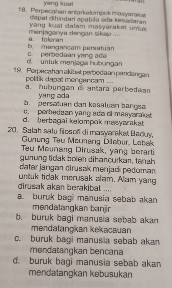 yang kuat
18. Perpecahan antarkelompok masyarakat
dapat dihindari apabila ada kesadaran
yang kuat dalam masyarakat untuk
menjaganya dengan sikap ....
a. toleran
b. mengancam persatuan
c. perbedaan yang ada
d. untuk menjaga hubungan
19. Perpecahan akibat perbedaan pandangan
politik dapat mengancam ....
a. hubungan di antara perbedaan
yang ada
b. persatuan dan kesatuan bangsa
c. perbedaan yang ada di masyarakat
d. berbagai kelompok masyarakat
20. Salah satu filosofi di masyarakat Baduy,
Gunung Teu Meunang Dilebur, Lebak
Teu Meunang Dirusak, yang berarti
gunung tidak boleh dihancurkan, tanah
datar jangan dirusak menjadi pedoman
untuk tidak merusak alam. Alam yang
dirusak akan berakibat ....
a. buruk bagi manusia sebab akan
mendatangkan banjir
b. buruk bagi manusia sebab akan
mendatangkan kekacauan
c. buruk bagi manusia sebab akan
mendatangkan bencana
d. buruk bagi manusia sebab akan
mendatangkan kebusukan