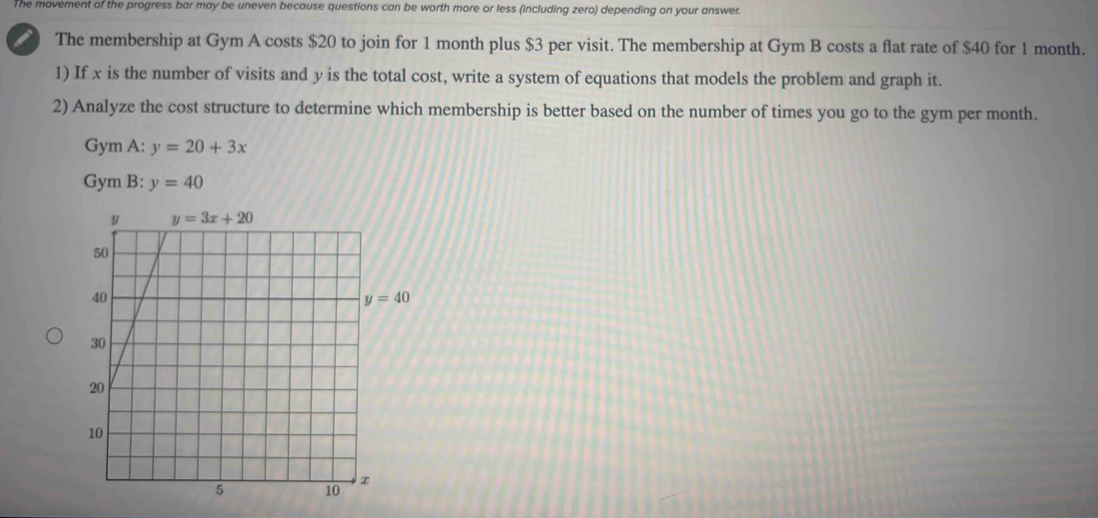 The movement of the progress bar may be uneven because questions can be worth more or less (including zero) depending on your answer.
The membership at Gym A costs $20 to join for 1 month plus $3 per visit. The membership at Gym B costs a flat rate of $40 for 1 month.
1) If x is the number of visits and y is the total cost, write a system of equations that models the problem and graph it.
2) Analyze the cost structure to determine which membership is better based on the number of times you go to the gym per month.
Gym A: y=20+3x
Gym B: y=40