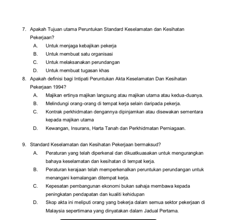 Apakah Tujuan utama Peruntukan Standard Keselamatan dan Kesihatan
Pekerjaan?
A. Untuk menjaga kebajikan pekerja
B. Untuk membuat satu organisasi
C. Untuk melaksanakan perundangan
D. Untuk membuat tugasan khas
8. Apakah definisi bagi Intipati Peruntukan Akta Keselamatan Dan Kesihatan
Pekerjaan 1994?
A. Majikan ertinya majikan langsung atau majikan utama atau kedua-duanya.
B. Melindungi orang-orang di tempat kerja selain daripada pekerja.
C. Kontrak perkhidmatan dengannya dipinjamkan atau disewakan sementara
kepada majikan utama
D. Kewangan, Insurans, Harta Tanah dan Perkhidmatan Perniagaan.
9. Standard Keselamatan dan Kesihatan Pekerjaan bermaksud?
A. Peraturan yang telah diperkenal dan dikuatkuasakan untuk mengurangkan
bahaya keselamatan dan kesihatan di tempat kerja.
B. Peraturan kerajaan telah memperkenalkan peruntukan perundangan untuk
menangani kemalangan ditempat kerja.
C. Kepesatan pembangunan ekonomi bukan sahaja membawa kepada
peningkatan pendapatan dan kualiti kehidupan
D. Skop akta ini meliputi orang yang bekerja dalam semua sektor pekerjaan di
Malaysia sepertimana yang dinyatakan dalam Jadual Pertama.