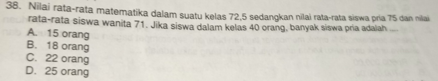 Nilai rata-rata matematika dalam suatu kelas 72, 5 sedangkan nilai rata-rata siswa pria 75 dan nilai
rata-rata siswa wanita 71. Jika siswa dalam kelas 40 orang, banyak siswa pria adalah ....
A. 15 orang
B. 18 orang
C. 22 orang
D. 25 orang