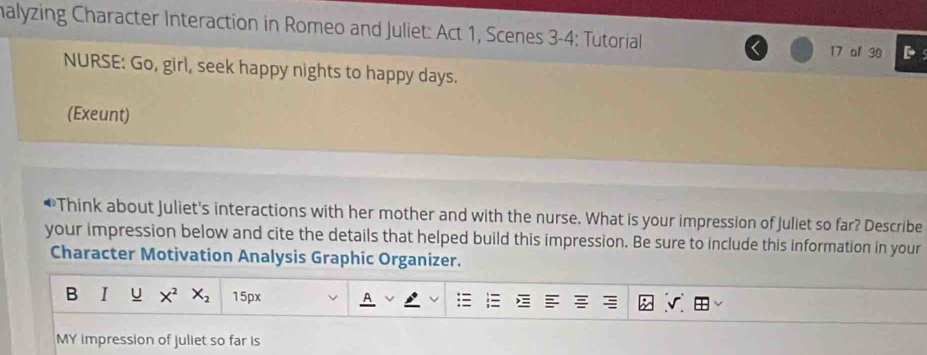 malyzing Character Interaction in Romeo and Juliet: Act 1, Scenes 3-4: Tutorial 
17 of 30 
NURSE: Go, girl, seek happy nights to happy days. 
(Exeunt) 
Think about Juliet's interactions with her mother and with the nurse. What is your impression of Juliet so far? Describe 
your impression below and cite the details that helped build this impression. Be sure to include this information in your 
Character Motivation Analysis Graphic Organizer. 
B U X^2X_2 15px 
MY impression of juliet so far is