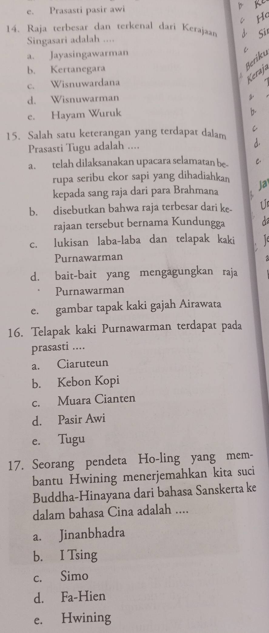 e. Prasasti pasir awi
b Ke
C Hc
14. Raja terbesar dan terkenal dari Kerajaan
Sir
Singasari adalah ....
a. Jayasingawarman C.
b. Kertanegara
Beriku
c. Wisnuwardana
Keraja
d. Wisnuwarman
2.
e. Hayam Wuruk
b.
C.
15. Salah satu keterangan yang terdapat dalam
Prasasti Tugu adalah ....
d.
a. telah dilaksanakan upacara selamatan be- .
rupa seribu ekor sapi yang dihadiahkan
kepada sang raja dari para Brahmana
Ja
b. disebutkan bahwa raja terbesar dari ke- Un
rajaan tersebut bernama Kundungga da
c. lukisan laba-laba dan telapak kaki

Purnawarman a
d. bait-bait yang mengagungkan raja
Purnawarman
e. gambar tapak kaki gajah Airawata
16. Telapak kaki Purnawarman terdapat pada
prasasti ....
a. Ciaruteun
b. Kebon Kopi
c. Muara Cianten
d. Pasir Awi
e. Tugu
17. Seorang pendeta Ho-ling yang mem-
bantu Hwining menerjemahkan kita suci
Buddha-Hinayana dari bahasa Sanskerta ke
dalam bahasa Cina adalah ....
a. Jinanbhadra
b. I Tsing
c. Simo
d. Fa-Hien
e. Hwining