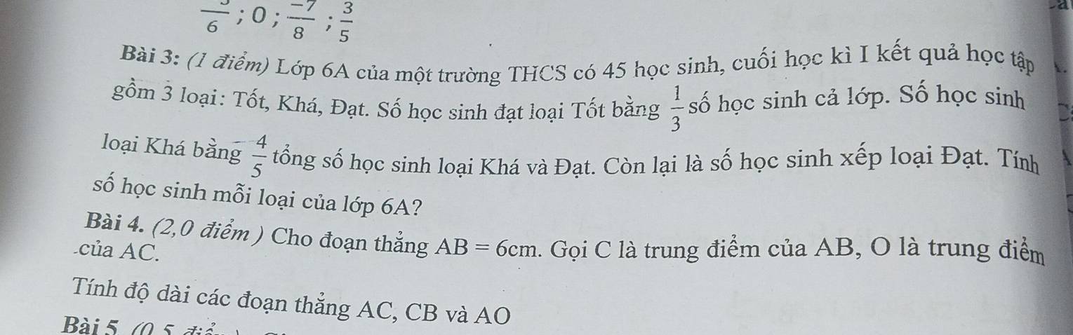 frac 6; 0;  (-7)/8 ;  3/5 
Bài 3: (1 điểm) Lớp 6A của một trường THCS có 45 học sinh, cuối học kì I kết quả học tập 
gồm 3 loại: Tốt, Khá, Đạt. Số học sinh đạt loại Tốt bằng  1/3  số học sinh cả lớp. Số học sinh 
loại Khá bằng  4/5  tổng số học sinh loại Khá và Đạt. Còn lại là số học sinh xếp loại Đạt. Tính 
số học sinh mỗi loại của lớp 6A? 
Bài 4. (2,0 điểm ) Cho đoạn thẳng AB=6cm
của AC. . Gọi C là trung điểm của AB, O là trung điểm 
Tính độ dài các đoạn thẳng AC, CB và AO 
Bài 5 (0 5 đià