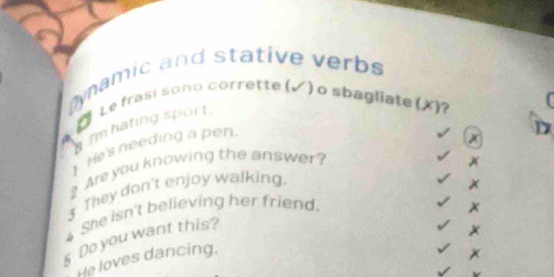 Dynamic and stative verbs 
Le frasi sono corrette (▲) o sbagliate (X)? 
m hating sport . 

1 He's needing a pen. 
D 
? Are you knowing the answer? x 
3 They don't enjoy walking. 
4 She isn't believing her friend. x 
§ Do you want this? 
x 
He loves dancing. 
x