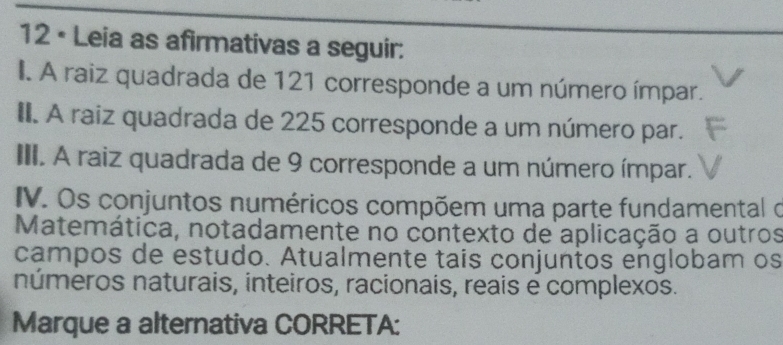 12 • Leia as afirmativas a seguir: 
I. A raiz quadrada de 121 corresponde a um número ímpar. 
II. A raiz quadrada de 225 corresponde a um número par. 
III. A raiz quadrada de 9 corresponde a um número ímpar. 
IV. Os conjuntos numéricos compõem uma parte fundamental o 
Matemática, notadamente no contexto de aplicação a outros 
campos de estudo. Atualmente tais conjuntos englobam os 
números naturais, inteiros, racionais, reais e complexos. 
Marque a alternativa CORRETA: