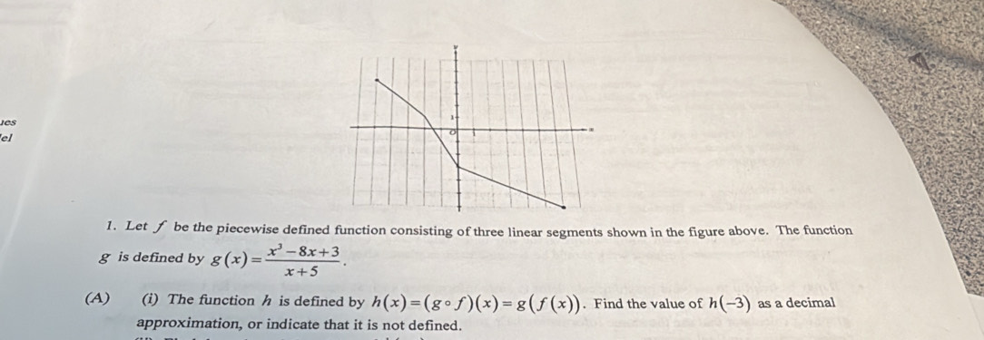 ies
el
1. Let f be the piecewise defined function consisting of three linear segments shown in the figure above. The function
g is defined by g(x)= (x^3-8x+3)/x+5 . 
(A) (i) The function h is defined by h(x)=(gcirc f)(x)=g(f(x)). Find the value of h(-3) as a decimal
approximation, or indicate that it is not defined.