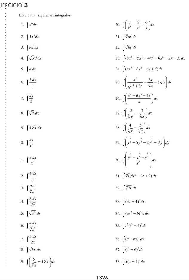 JERCICIO 3
Efectúa las siguientes integrales:
1. ∈t x^6dx 20. ∈t ( 3/x^5 - 2/x^2 - 6/x )dx
2. ∈t 5x^4dx 21. ∈t sqrt[3](at)dt
3. ∈t bx^3dx 22. ∈t sqrt(6t)dt
4. ∈t sqrt(3)x^2dx 23. ∈t (8x^5-5x^4-4x^3-6x^2-2x-3)dx
5. ∈t adx 24. ∈t (ax^3-bx^2-cx+d)dx
6. ∈t  3dx/4  25. ∈t ( x^2/sqrt(a^2+b^2) - 3x/sqrt(a) -5sqrt(b))dx
7. ∈t  dx/3  26. ∈t ( (x^4-6x^3-7x)/x )dx
8. ∈t sqrt[3](x)dx 27. ∈t ( 3/sqrt[5](x^2) - 2/sqrt[5](x) )dx
9. ∈t 5sqrt[4](x)dx 28. ∈t ( 4/sqrt[3](x) - 5/sqrt[4](x) )dx
10. ∈t  dx/x^3  29. ∈t (y^(frac 5)2-5y^(frac 4)3-2y^(frac 1)4-sqrt(y))dy
11. ∈t  5dx/x^4  30. ∈t (frac y^(frac 7)2-y^(frac 5)3-y^(frac 1)4y^2)dy
12. ∈t  4dx/x  31. ∈t sqrt[3](t)(5t^2-3t+2)dt
13. ∈t  dx/sqrt[4](x)  32. ∈t sqrt[3](7t)dt
14. ∈t  6dx/sqrt[3](x)  33. ∈t (3x+4)^6dx
15. ∈t sqrt[5](x^3)dx 34. ∈t (ax^2-b)^5xdx
16. ∈t  adx/sqrt[3](x^2)  35. ∈t t^2(t^3-4)^2dt
17. ∈t  5dx/2x 
36. ∈t (a-by)^4dy
18. ∈t sqrt(bx)dx 37. ∈t (t^2-6)^2dt
19. ∈t ( 5/sqrt[3](x) -4sqrt[3](x))dx 38. ∈t x(x+4)^2dx
1326