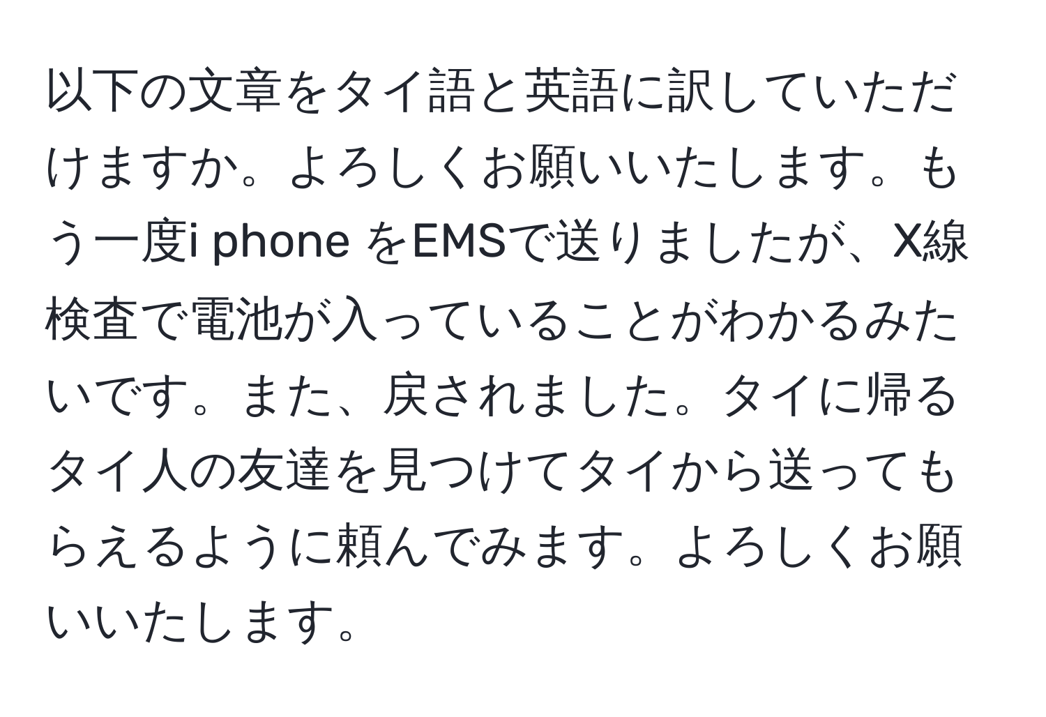 以下の文章をタイ語と英語に訳していただけますか。よろしくお願いいたします。もう一度i phone をEMSで送りましたが、X線検査で電池が入っていることがわかるみたいです。また、戻されました。タイに帰るタイ人の友達を見つけてタイから送ってもらえるように頼んでみます。よろしくお願いいたします。