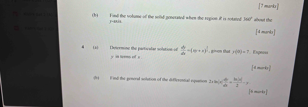 Find the volume of the solid generated when the region R is rotated 360° about the
v-a) xis. 
KMP Sot 2 [4 marks] 
4 (a) Determine the particular solution of  dy/dx =(xy+x)^ 2/3  , given that y(0)=7. Express
y in terms of x. 
[4 marks] 
(b) Find the general solution of the differential equation 2xln |x| dy/dx = ln |x|/2 -y. 
[6 marks]