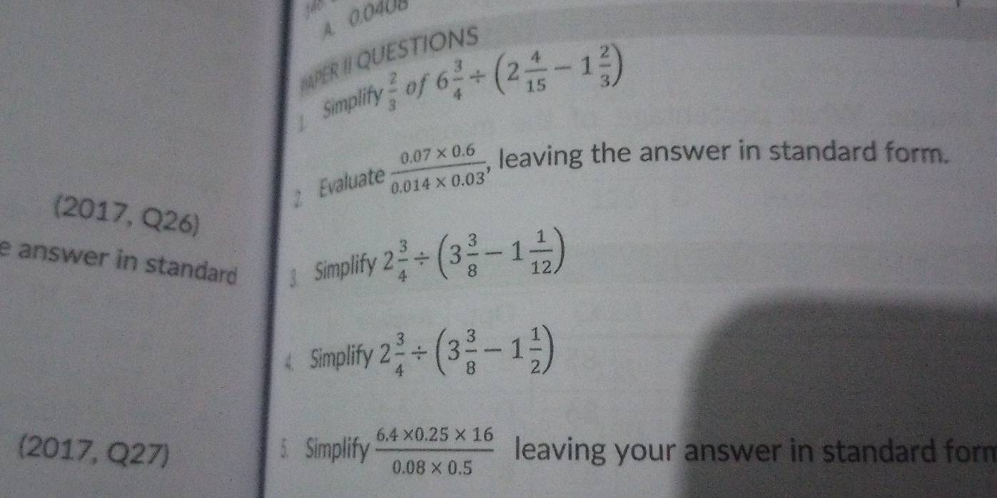 0.040B
APER II QUESTIONS 
Simplify  2/3  of 6 3/4 / (2 4/15 -1 2/3 )
2 Evaluate  (0.07* 0.6)/0.014* 0.03  , leaving the answer in standard form. 
(2017, Q26) 
e answer in standard 3 Simplify
2 3/4 / (3 3/8 -1 1/12 )
4. Simplify 2 3/4 / (3 3/8 -1 1/2 )
(2017, Q27) 5. Simplify  (6.4* 0.25* 16)/0.08* 0.5  leaving your answer in standard form