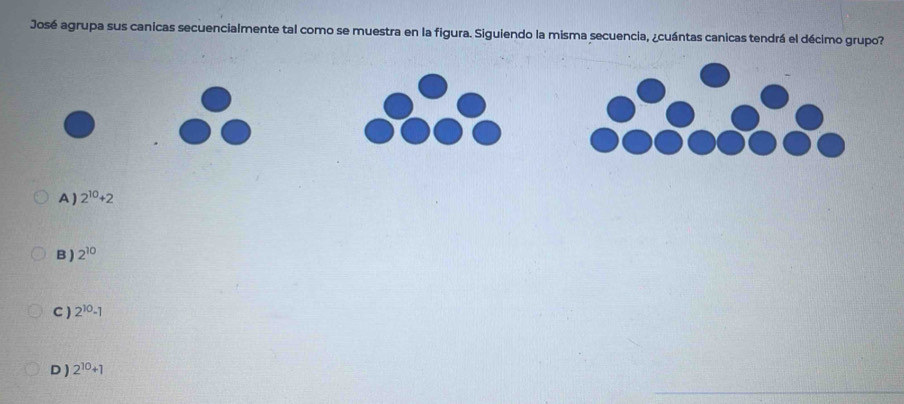 José agrupa sus canicas secuencialmente tal como se muestra en la figura. Siguiendo la misma secuencia, ¿cuántas canicas tendrá el décimo grupo?
A ) 2^(10)+2
B ) 2^(10)
C ) 2^(10)-1
D ) 2^(10)+1