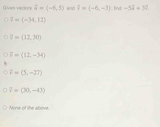 Given vectors vector u=langle -6,5rangle and vector v=langle -6,-3rangle; find -5vector u+3vector v.
vector v=langle -34,12rangle
vector v=langle 12,30rangle
vector v=langle 12,-34rangle
vector v=langle 5,-27rangle
vector v=langle 30,-43rangle
None of the above.