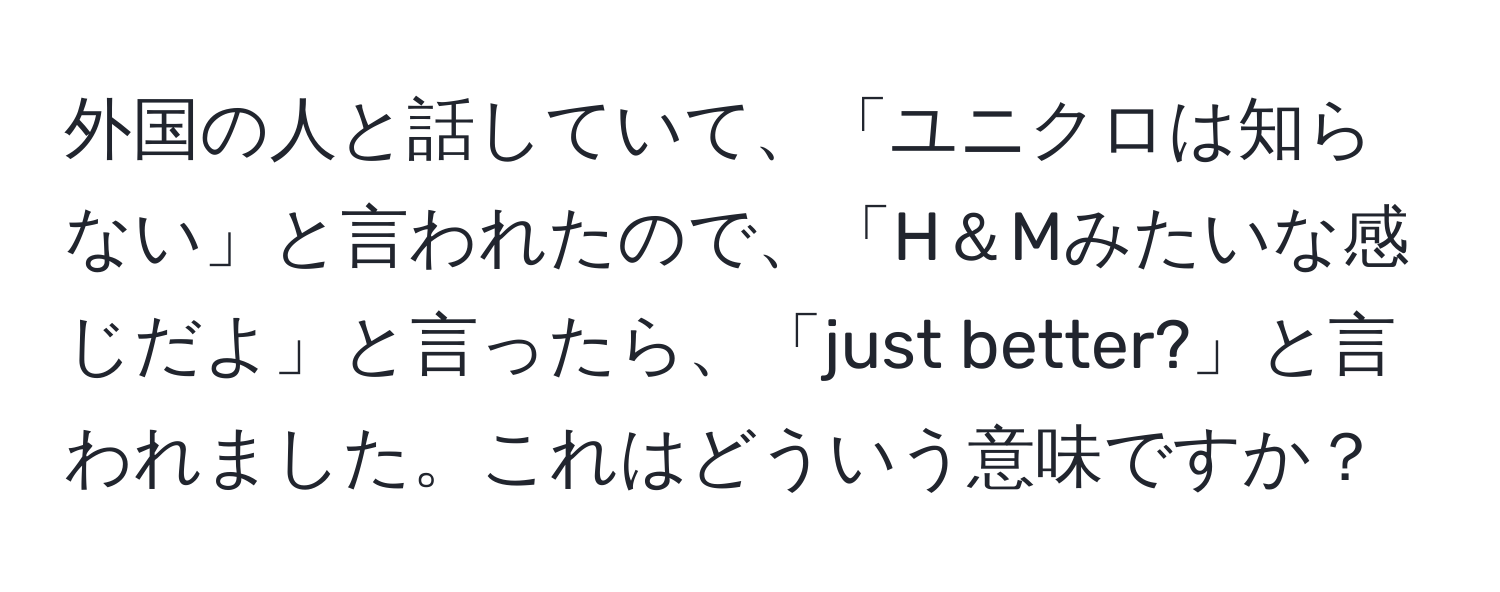 外国の人と話していて、「ユニクロは知らない」と言われたので、「H＆Mみたいな感じだよ」と言ったら、「just better?」と言われました。これはどういう意味ですか？