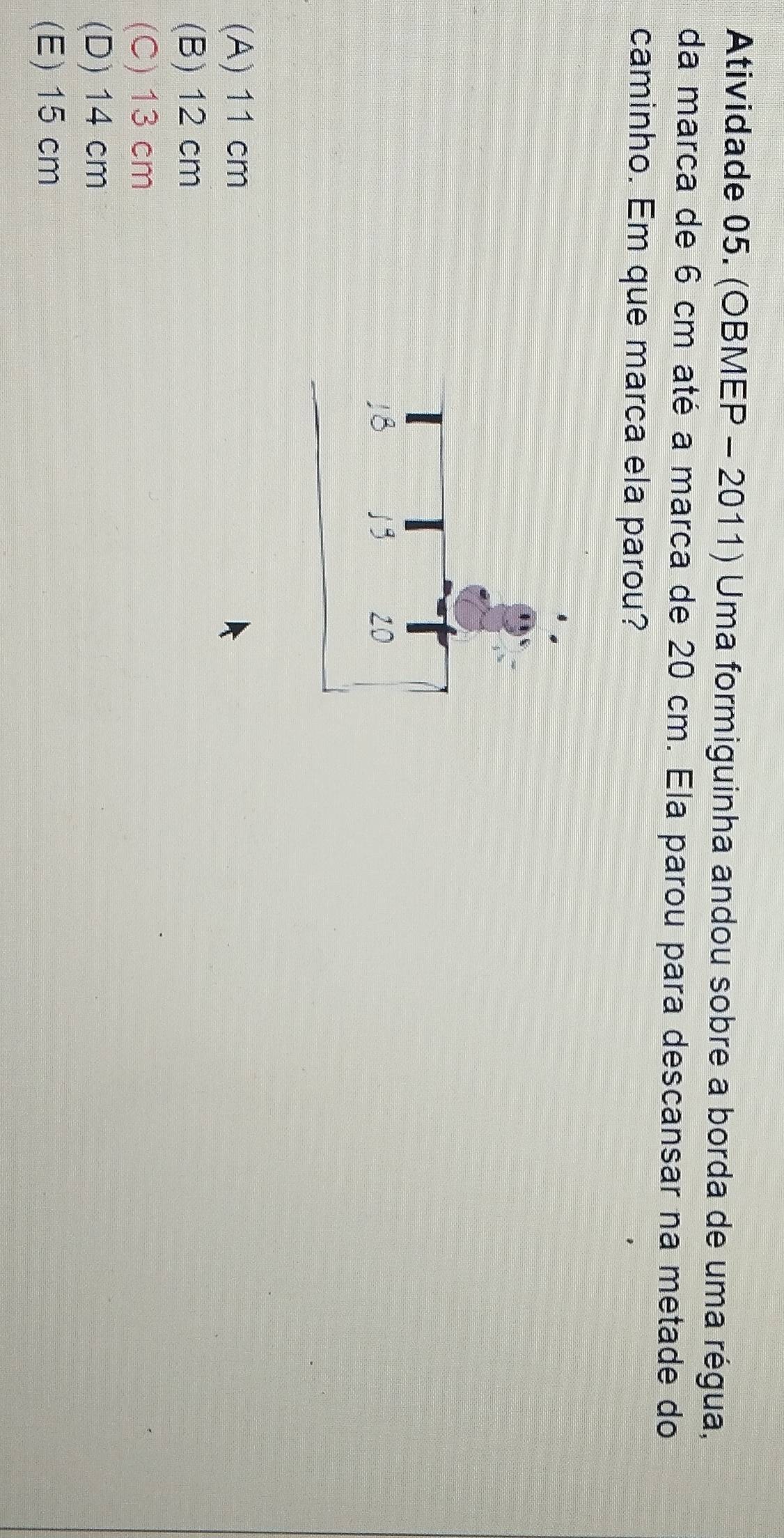 Atividade 05. (OBMEP - 2011) Uma formiguinha andou sobre a borda de uma régua,
da marca de 6 cm até a marca de 20 cm. Ela parou para descansar na metade do
caminho. Em que marca ela parou?
(A) 11 cm
(B) 12 cm
(C) 13 cm
(D) 14 cm
(E) 15 cm