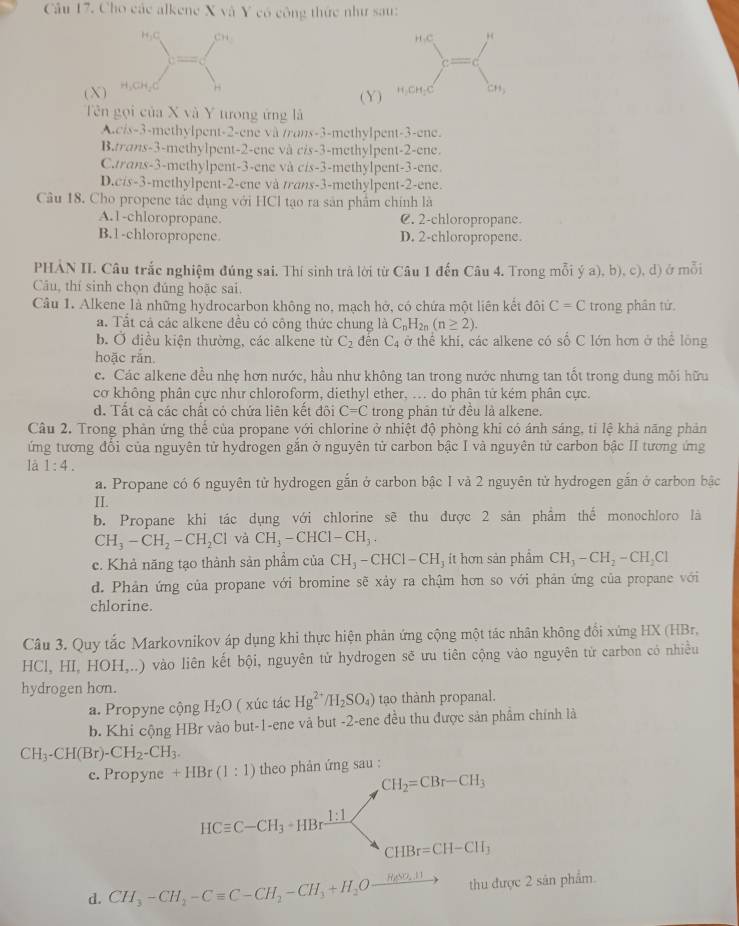 Cho các alkene X và Y có công thức như sau:
( X 
( Y
Tên gọi của X và Y tưong ứng là
A.c/s-3-methylpent-2-ene và /rans-3-methylpent-3-ene.
B.trans-3-methylpent-2-ene và cis-3-methylpent-2-ene.
C.trans-3-methylpent-3-ene và cis-3-methylpent-3-ene.
D.cis-3-methylpent-2-ene và trans-3-methylpent-2-ene.
Câu 18. Cho propene tắc dụng với HCl tạo ra sản phẩm chính là
A.1-chloropropane. C. 2-chloropropane.
B.1-chloropropene. D. 2-chloropropene.
PHẢN II. Câu trắc nghiệm đúng sai. Thí sinh trả lời từ Câu 1 đến Câu 4. Trong mỗi ý a), b), c), d) ở mỗi
Câu, thí sinh chọn đúng hoặc sai.
Câu 1. Alkene là những hydrocarbon không no, mạch hở, có chứa một liên kết đôi C=C trong phân tử.
a. Tất cả các alkene đều có công thức chung là C_nH_2n(n≥ 2).
b. Ở điều kiện thường, các alkene từ C_2 đēn C_4 ở thể khi, các alkene có số C lớn hơn ở thể lông
hoặc rắn
c. Các alkene đều nhẹ hơn nước, hầu như không tan trong nước nhưng tan tốt trong dung môi hữu
cơ không phân cực như chloroform, diethyl ether, ... do phân tứ kém phân cực.
d. Tất cả các chất có chứa liên kết đôi C=C trong phản tử đều là alkene.
Câu 2. Trong phản ứng thể của propane với chlorine ở nhiệt độ phòng khi có ánh sáng, tỉ lệ khả năng phản
ứng tương đổi của nguyên tử hydrogen gắn ở nguyên tử carbon bậc I và nguyên tử carbon bậc II tương ứng
lā 1:4.
a. Propane có 6 nguyên tử hydrogen gắn ở carbon bậc 1 và 2 nguyên tử hydrogen gắn ở carbon bậc
II.
b. Propane khi tác dụng với chlorine sẽ thu được 2 sản phẩm thể monochloro là
CH_3-CH_2-CH_2Cl và CH_3-CHCl-CH_3.
c. Khả năng tạo thành sản phầm của CH_3-CHCl-CH , ít hơn sản phẩm CH_3-CH_2-CH_2Cl
d. Phản ứng của propane với bromine sẽ xảy ra chậm hơn so với phản ứng của propane với
chlorine.
Câu 3. Quy tắc Markovnikov áp dụng khi thực hiện phản ứng cộng một tác nhân không đổi xứng HX (HBr,
HCl, HI, HOH,..) vào liên kết bội, nguyên tử hydrogen sẽ ưu tiên cộng vào nguyên tử carbon có nhiều
hydrogen hon.
a. Propyne cộng H_2O ( xúc tác Hg^(2+)/H_2SO_4) tạo thành propanal.
b. Khi cộng HBr vào but-1-ene và but -2-ene đều thu được sản phẩm chính là
CH_3-CH(Br)-CH_2-CH_3.
c. Propyne +HBr(1:1) theo phản ứng sau :
CH_2=CBr-CH_3
HCequiv C-CH_3· HBrxrightarrow 1:1
CHBr=CH-CH_3
d. CH_3-CH_2-Cequiv C-CH_2-CH_3+H_2Oxrightarrow H_2∈fty ,11 thu được 2 sản phẩm.