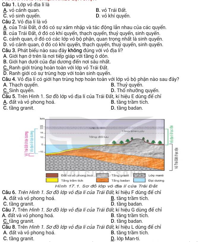 Lớp vỏ địa lí là
A. vỏ cảnh quan. B. vỏ Trái Đất.
C. vỏ sinh quyển. D. vỏ khí quyển.
Câu 2. Vỏ địa lí là vỏ
A. của Trái Đất, ở đó có sự xâm nhập và tác động lẫn nhau của các quyến.
B. của Trái Đất, ở đó có khí quyển, thạch quyển, thuỷ quyến, sinh quyến.
C. cảnh quan, ở đó có các lớp vỏ bộ phận, quan trọng nhất là sinh quyển.
D. vỏ cảnh quan, ở đó có khí quyển, thạch quyển, thuỷ quyển, sinh quyển.
Câu 3. Phát biểu nào sau đây không đúng với vỏ địa lí?
A. Giới hạn ở trên là nơi tiếp giáp với tầng ô dôn.
B. Giới hạn dưới của đại dương đến nơi sâu nhất.
C. Ranh giới trùng hoàn toàn với lớp vỏ Trái Đất.
D. Ranh giới có sự trùng hợp với toàn sinh quyển.
Câu 4. Vỏ địa lí có giới hạn trùng hợp hoàn toàn với lớp vỏ bộ phận nào sau đây?
A. Thạch quyển. B. Thuỷ quyển.
C_ Sinh quyển. D. Thổ nhưỡng quyến.
Câu 5. Trên Hình 1. Sơ đồ lớp vỏ địa lí của Trái Đất, kí hiệu E dùng để chỉ
A. đất và vỏ phong hoá. B. tầng trầm tích.
C. tầng granit. D. tầng badan.
ỏ địa 
Câu 6. Trên Hình 1. Sơ đồ lớp vỏ địa lí của Trái Đất, kí hiệu F dùng để chỉ
A. đất và vỏ phong hoá. B. tầng trầm tích.
C. tầng granit. D. tầng badan.
Câu 7. Trên Hình 1. Sơ đồ lớp vỏ địa lí của Trái Đất, kí hiệu G dùng để chỉ
A. đất và vỏ phong hoá. B. tầng trầm tích.
C. tầng granit. D. tầng badan.
Câu 8. Trên Hình 1. Sơ đồ lớp vỏ địa lí của Trái Đất, kí hiệu L dùng để chỉ
A. đất và vỏ phong hoá. B. tầng trầm tích.
C. tầng granit. D. lớp Man-ti.