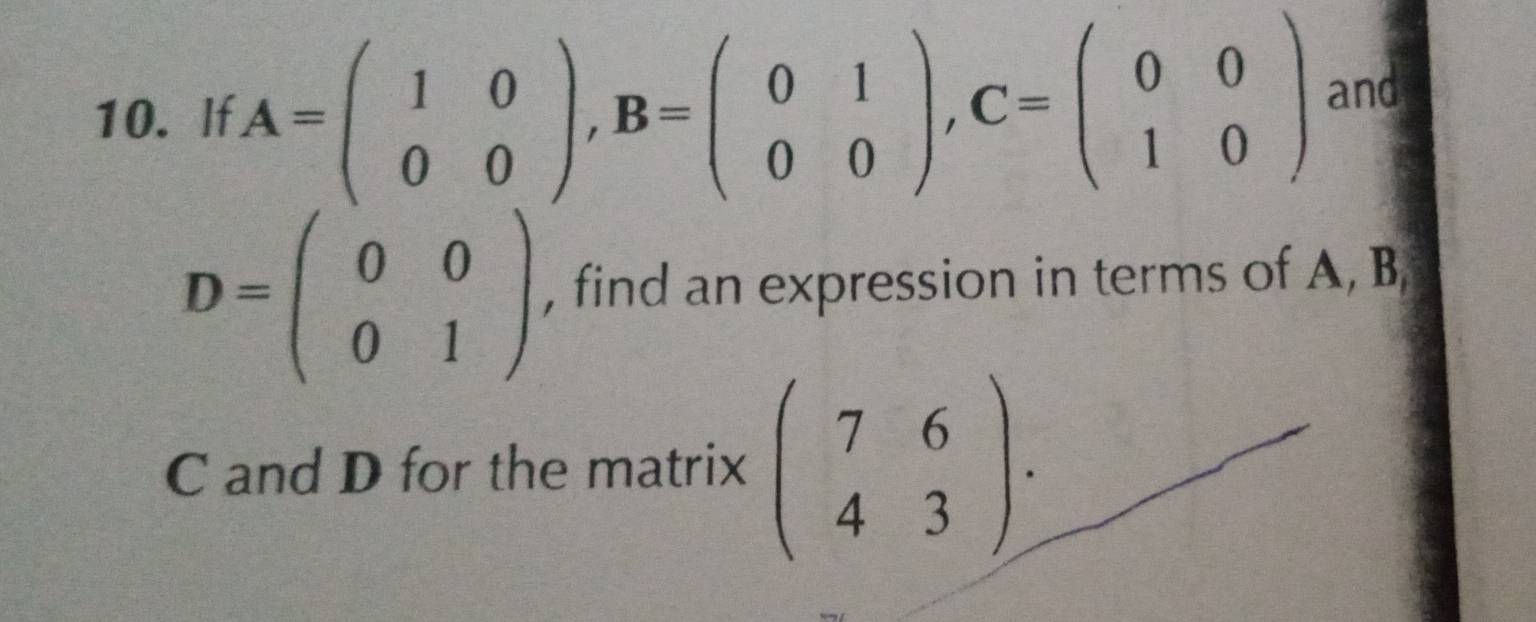 If A=beginpmatrix 1&0 0&0endpmatrix , B=beginpmatrix 0&1 0&0endpmatrix , C=beginpmatrix 0&0 1&0endpmatrix and
D=beginpmatrix 0&0 0&1endpmatrix , find an expression in terms of A, B
C and D for the matrix beginpmatrix 7&6 4&3endpmatrix.