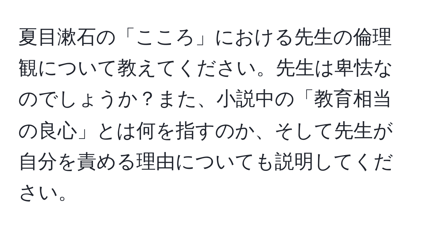 夏目漱石の「こころ」における先生の倫理観について教えてください。先生は卑怯なのでしょうか？また、小説中の「教育相当の良心」とは何を指すのか、そして先生が自分を責める理由についても説明してください。