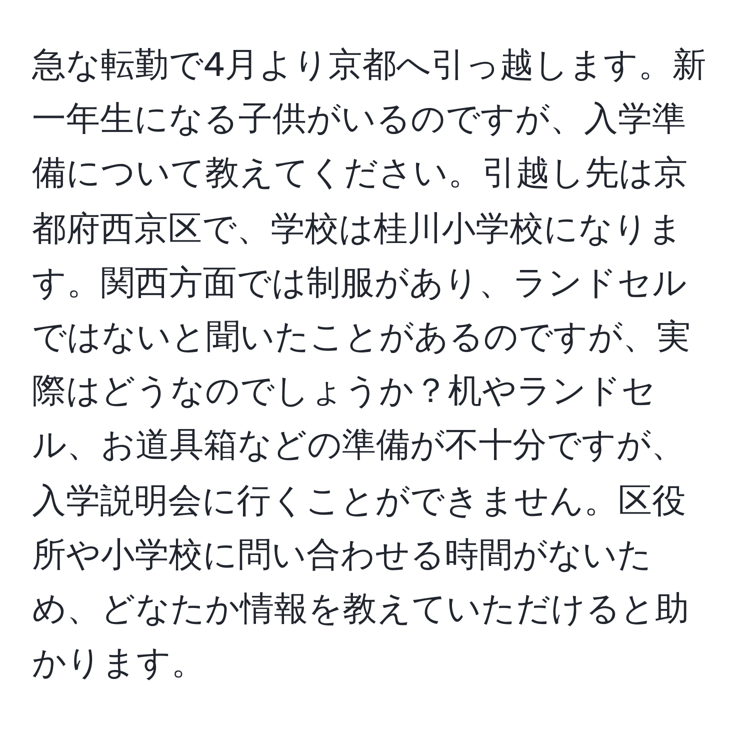 急な転勤で4月より京都へ引っ越します。新一年生になる子供がいるのですが、入学準備について教えてください。引越し先は京都府西京区で、学校は桂川小学校になります。関西方面では制服があり、ランドセルではないと聞いたことがあるのですが、実際はどうなのでしょうか？机やランドセル、お道具箱などの準備が不十分ですが、入学説明会に行くことができません。区役所や小学校に問い合わせる時間がないため、どなたか情報を教えていただけると助かります。