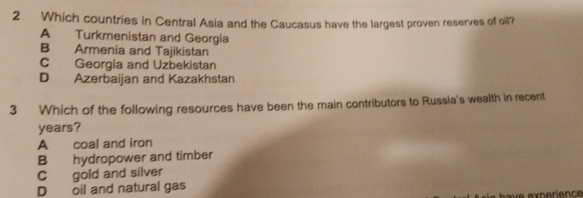 Which countries in Central Asia and the Caucasus have the largest proven reserves of oil?
A Turkmenistan and Georgia
B Armenia and Tajikistan
C Georgia and Uzbekistan
D Azerbaijan and Kazakhstan
3 Which of the following resources have been the main contributors to Russia's wealth in recent
years?
A coal and iron
B hydropower and timber
C gold and silver
D oil and natural gas
have experience