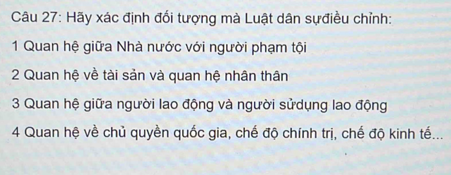 Hãy xác định đối tượng mà Luật dân sựđiều chỉnh: 
1 Quan hệ giữa Nhà nước với người phạm tội 
2 Quan hệ về tài sản và quan hệ nhân thân 
3 Quan hệ giữa người lao động và người sửdụng lao động 
4 Quan hệ về chủ quyền quốc gia, chế độ chính trị, chế độ kinh tế...