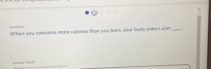 When you consume more calories than you burn, your body enters a/an_ 
Answer Input: 
Snelling counts but capitalization doesn't.