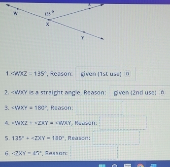 ∠ WXZ=135° , Reason: given (1st use) ā
2. ∠ WXY=180° , Reason:
4. ∠ WXZ+∠ ZXY=∠ WXY , Reason:
5. 135°+ , Reason:
6. ∠ ZXY=45° , Reason: