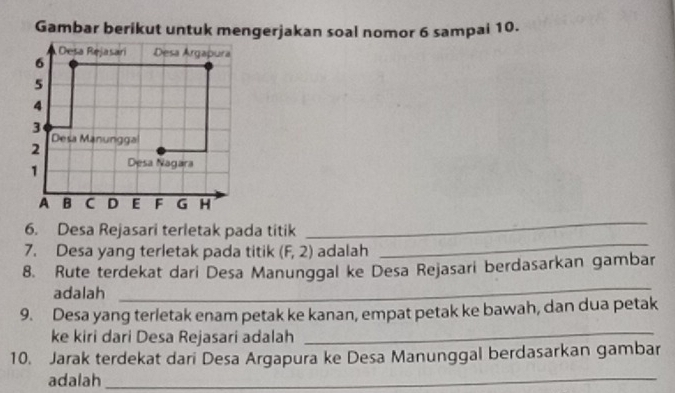 Gambar berikut untuk mengerjakan soal nomor 6 sampai 10. 
_ 
6. Desa Rejasari terletak pada titik 
_ 
7. Desa yang terletak pada titik (F,2) adalah 
8. Rute terdekat dari Desa Manunggal ke Desa Rejasari berdasarkan gambar 
adalah 
_ 
_ 
9. Desa yang terletak enam petak ke kanan, empat petak ke bawah, dan dua petak 
ke kiri dari Desa Rejasari adalah 
10. Jarak terdekat dari Desa Argapura ke Desa Manunggal berdasarkan gambar 
adalah_