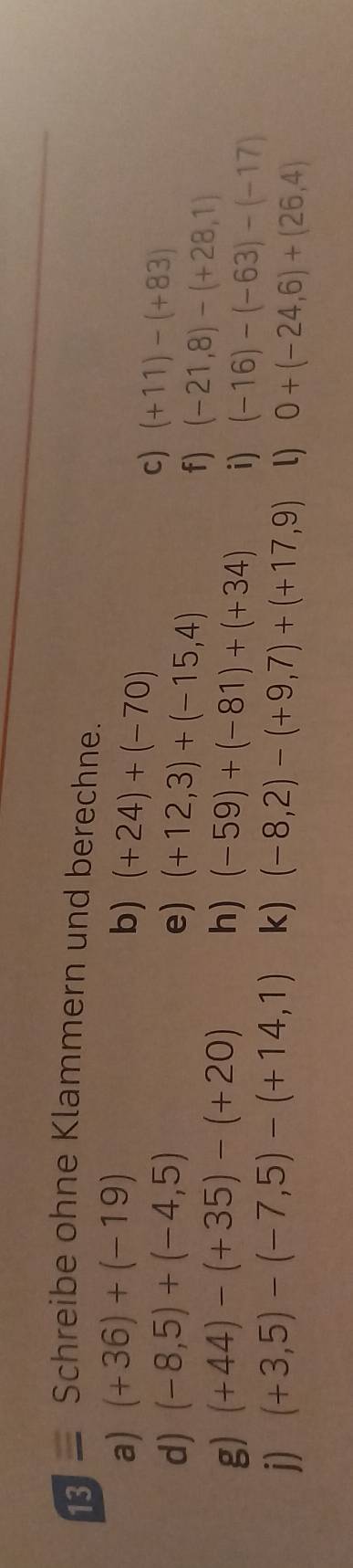 13 — Schreibe ohne Klammern und berechne. 
a) (+36)+(-19) b) (+24)+(-70)
d) (-8,5)+(-4,5) e) (+12,3)+(-15,4)
c) (+11)-(+83)
f) (-21,8)-(+28,1)
g) (+44)-(+35)-(+20) h) (-59)+(-81)+(+34) i) (-16)-(-63)-(-17)
j) (+3,5)-(-7,5)-(+14,1) k) (-8,2)-(+9,7)+(+17,9) l) 0+(-24,6)+(26,4)