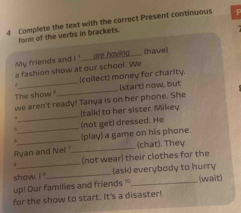 Complete the text with the correct Present continuous P 
form of the verbs in brackets. 
My friends and I ¹____are hoving___ (have) 
a fashion show at our school. We 
2_ (collect) money for charity. 
The show _(start) now, but 
we aren’t ready! Tanya is on her phone. She 
4_ (talk) to her sister Mikey 
_ 
5 
(not get) dressed. He 
_ 
6 
(play) a game on his phone. 
Ryan and Nel_ (chat). They 
8_ (not wear) their clothes for the 
show. I °_ (ask) everybody to hurry 
up! Our families and friends 1°_ (wait) 
for the show to start. It's a disaster!