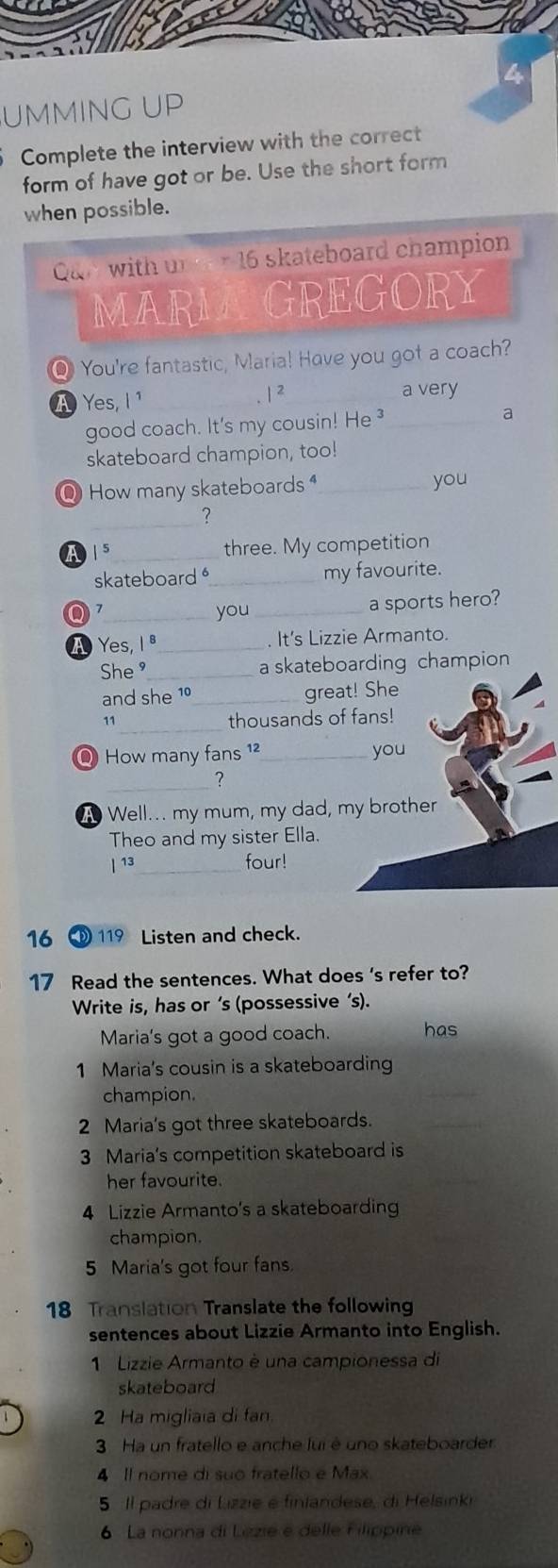 UMMING UP
Complete the interview with the correct
form of have got or be. Use the short form
when possible.
Qun with un r 16 skateboard champion
MARMAGREGORY
Q You're fantastic, Maria! Have you got a coach?
A Yes, I ¹ _ 1 2_ a very
good coach. It's my cousin! He ³ _a
skateboard champion, too!
Q How many skateboards _you
_
?
A15_ three. My competition
skateboard_ my favourite.
_you _a sports hero?
A Yes, 1ª_ . It's Lizzie Armanto.
She ⁹_ a skateboarding champion
and she 10_ great! She
_
11 thousands of fans!
Q How many fans ¹²_ you
_
?
A Well... my mum, my dad, my brother
Theo and my sister Ella.
| 13_ four!
16 D 119 Listen and check.
17 Read the sentences. What does 's refer to?
Write is, has or’s (possessive ‘s).
Maria's got a good coach. has
1 Maria's cousin is a skateboarding
champion.
2 Maria's got three skateboards.
3 Maria's competition skateboard is
her favourite.
4 Lizzie Armanto's a skateboarding
champion.
5 Maria's got four fans.
18 Translation Translate the following
sentences about Lizzie Armanto into English.
1 Lizzie Armanto è una campionessa di
skateboard
2 Ha migliaia di fan
3 Ha un fratello e anche lui é uno skateboarder
4 Il nome di suo fratello e Max
5 Il padre di Lizzie é finlandese, di Helsinki
6 La nonna di Lezie e delle Filippine