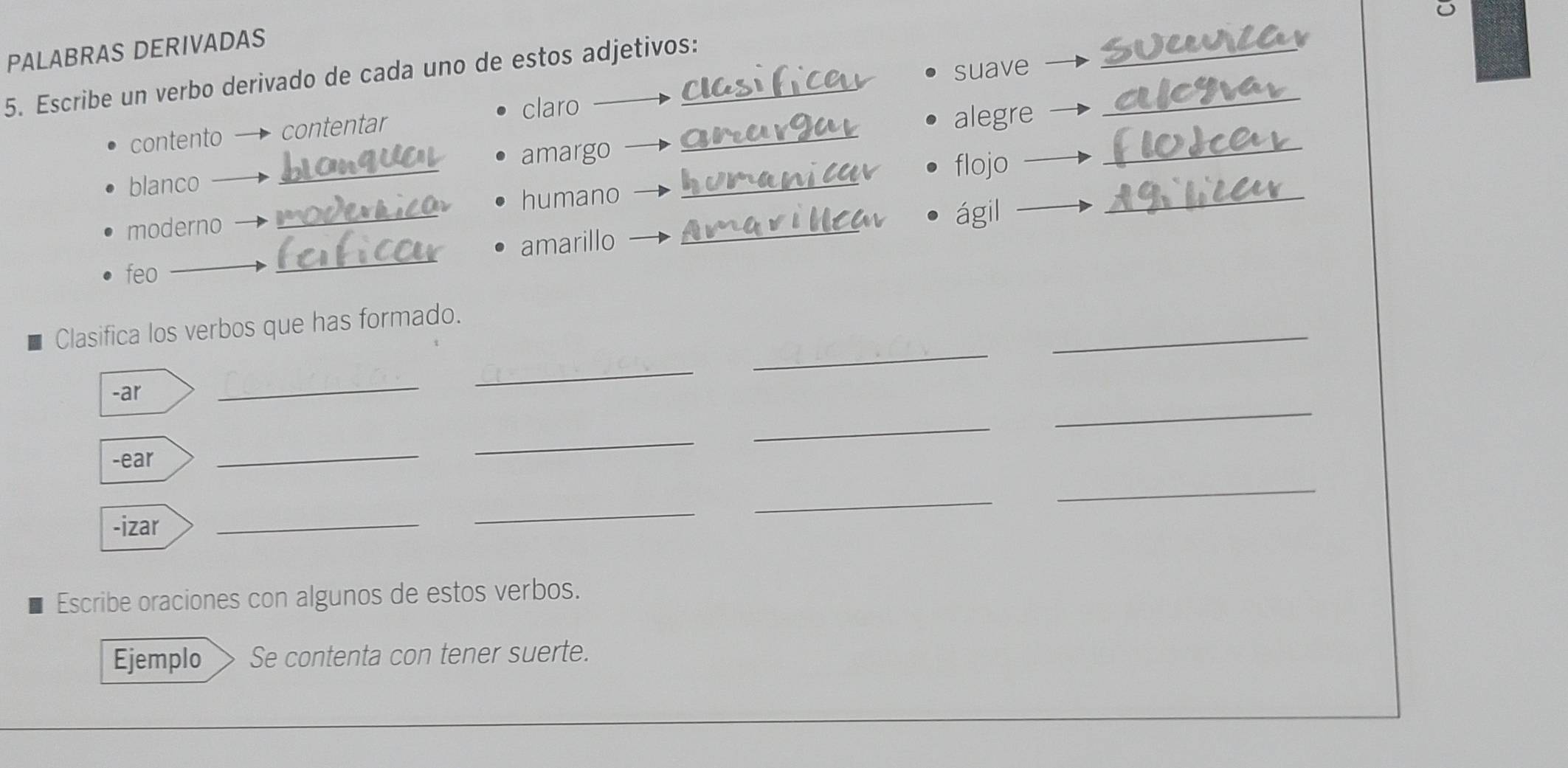 PALABRAS DERIVADAS 
_ 
suave 
5. Escribe un verbo derivado de cada uno de estos adjetivos: 
_ 
claro 
_ 
_ 
contento contentar 
alegre 
amargo 
blanco __flojo 
humano 
moderno 
_ 
ágil 
_ 
feo _amarillo 
_ 
_ 
_ 
Clasifica los verbos que has formado. 
-ar 
_ 
_ 
_ 
_ 
-ear 
_ 
_ 
_ 
-izar 
_ 
_ 
_ 
Escribe oraciones con algunos de estos verbos. 
Ejemplo Se contenta con tener suerte.