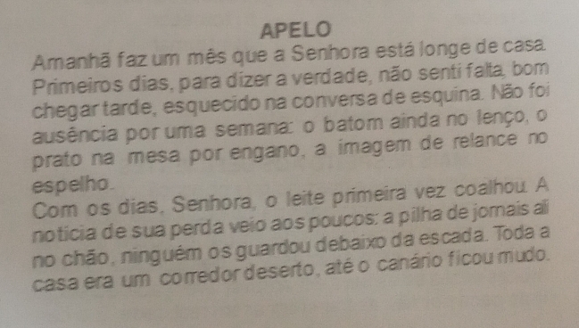 APELO 
Amanhã faz um mês que a Senhora está longe de casa 
Primeiros dias, para dizer a verdade, não senti falta, bom 
chegar tarde, esquecido na conversa de esquina. Não foi 
ausência por uma semana: o batom ainda no lenço, o 
prato na mesa por engano, a imagem de relance no 
espelho. 
Com os dias, Senhora, o leite primeira vez coalhou. A 
noticia de sua perda veio aos poucos: a pilha de jomais al 
no chão, ninguém os guardou debaixo da escada. Toda a 
casa era um corredor deserto, até o canário ficou mudo.