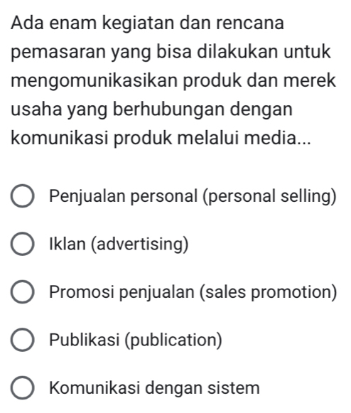 Ada enam kegiatan dan rencana
pemasaran yang bisa dilakukan untuk
mengomunikasikan produk dan merek
usaha yang berhubungan dengan
komunikasi produk melalui media...
Penjualan personal (personal selling)
Iklan (advertising)
Promosi penjualan (sales promotion)
Publikasi (publication)
Komunikasi dengan sistem