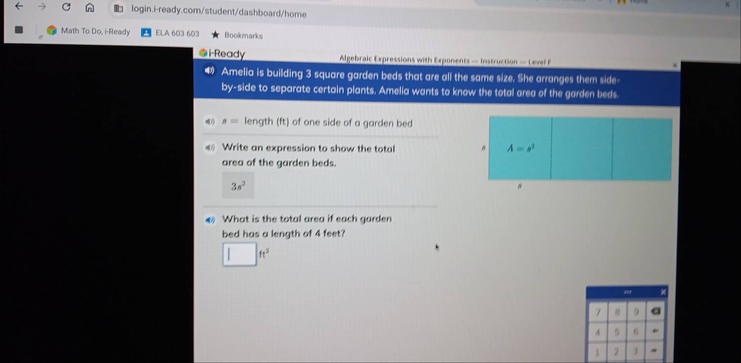 Math To Do, i-Ready ELA 603 603 Bookmarks
i-Ready  Algebraic Expressions with Exponents — Instruction — Level F
4 Amelia is building 3 square garden beds that are all the same size. She arranges them side-
by-side to separate certain plants. Amelia wants to know the total area of the garden beds.
s= length (ft) of one side of a garden bed
€ Write an expression to show the total 
area of the garden beds.
3s^2
What is the total area if each garden
bed has a length of 4 feet?
| ft^2
'''
7 B 9 a
4  6
2 3