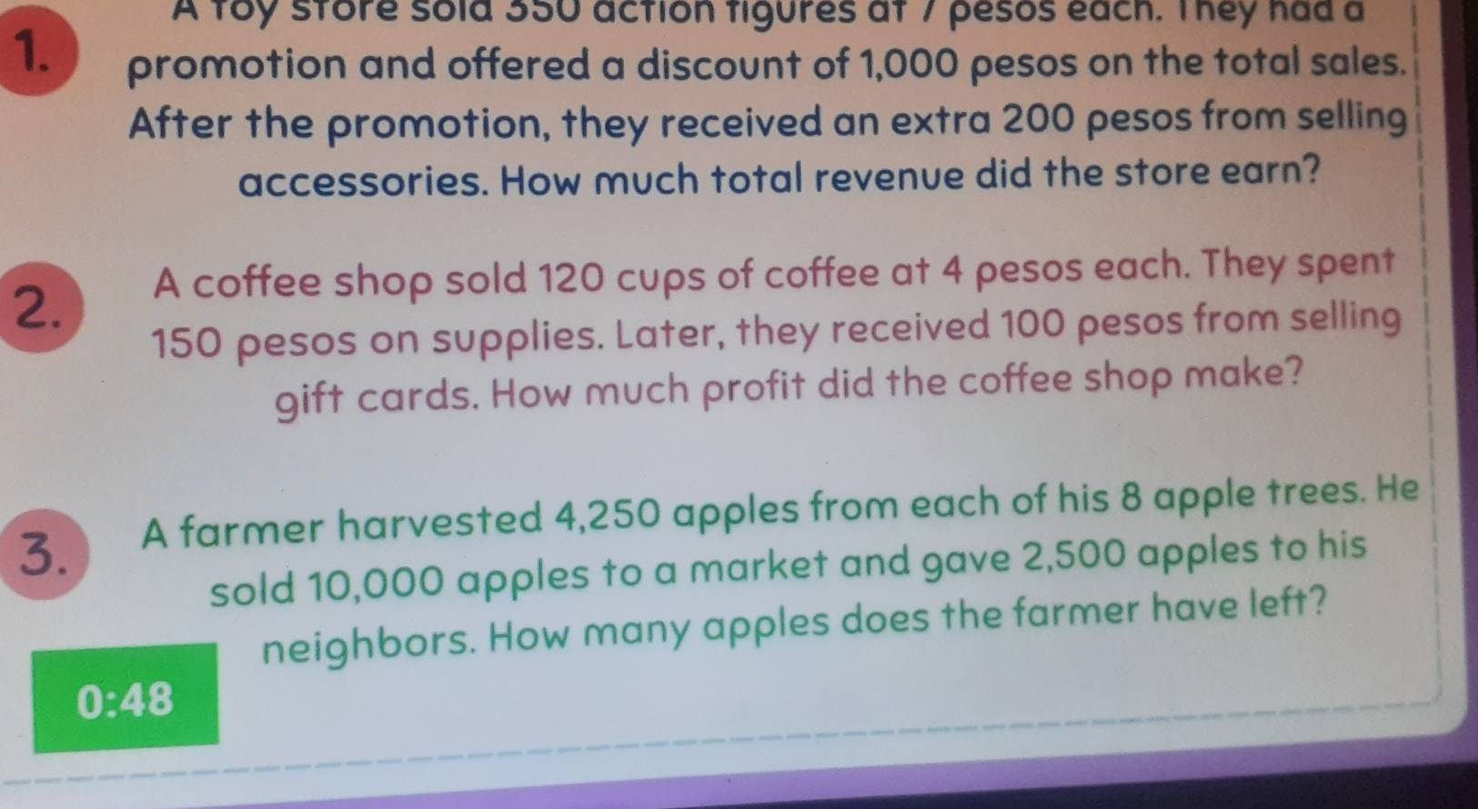 A toy store sold 350 action figures at 7 pesos each. They had a 
1. promotion and offered a discount of 1,000 pesos on the total sales. 
After the promotion, they received an extra 200 pesos from selling 
accessories. How much total revenue did the store earn? 
2. A coffee shop sold 120 cups of coffee at 4 pesos each. They spent
150 pesos on supplies. Later, they received 100 pesos from selling 
gift cards. How much profit did the coffee shop make? 
3. A farmer harvested 4,250 apples from each of his 8 apple trees. He 
sold 10,000 apples to a market and gave 2,500 apples to his 
neighbors. How many apples does the farmer have left? 
0:48