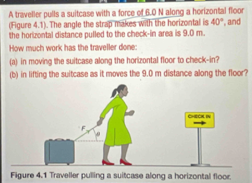 A traveller pulls a suitcase with a force of 6.0 N along a horizontal floor 
(Figure 4.1). The angle the strap makes with the horizontal is 40° , and 
the horizontal distance pulled to the check-in area is 9.0 m. 
How much work has the traveller done: 
(a) in moving the suitcase along the horizontal floor to check-in? 
(b) in lifting the suitcase as it moves the 9.0 m distance along the floor? 
Figure 4.1 Traveller pulling a suitcase along a horizontal floor.