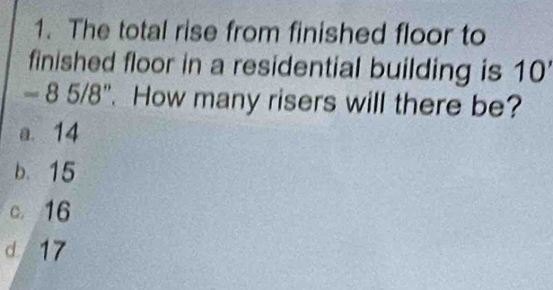 The total rise from finished floor to
finished floor in a residential building is 10
- 8 5/8". How many risers will there be?
a. 14
b. 15
c. 16
d 17