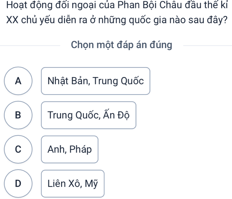 Hoạt động đối ngoại của Phan Bội Châu đầu thế kỉ
XX chủ yếu diễn ra ở những quốc gia nào sau đây?
Chọn một đáp án đúng
A Nhật Bản, Trung Quốc
B Trung Quốc, Ấn Độ
C Anh, Pháp
D Liên Xô, Mỹ