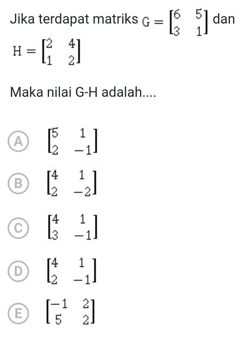 Jika terdapat matriks G=beginbmatrix 6&5 3&1endbmatrix dan
H=beginbmatrix 2&4 1&2endbmatrix
Maka nilai G- H adalah....
A beginbmatrix 5&1 2&-1endbmatrix
B beginbmatrix 4&1 2&-2endbmatrix
C beginbmatrix 4&1 3&-1endbmatrix
D beginbmatrix 4&1 2&-1endbmatrix
E beginbmatrix -1&2 5&2endbmatrix