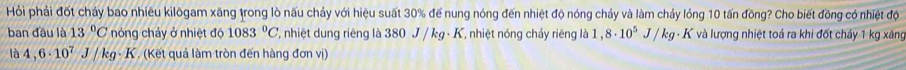 Hỏi phải đốt cháy bao nhiêu kilõgam xăng trong lò nấu chảy với hiệu suất 30% để nung nóng đến nhiệt độ nóng chảy và làm chảy lỏng 10 tấn đồng? Cho biết đồng có nhiệt độ 
ban đầu là 13°C nóng chảy ở nhiệt độ 1083°C T, nhiệt dung riêng là 380 J / kg - K, nhiệt nóng chảy riêng là 1 , 8· 10^5 J/kg * K và lượng nhiệt toả ra khi đốt chảy 1 kg xăng 
là 4,6· 10^7J/kg K . (Kết quả làm tròn đến hàng đơn vị)