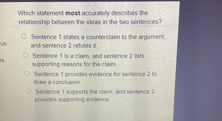 Which statement most accurately describes the
relationship between the ideas in the two sentences?
Sentence 1 states a counterclaim to the argument,
us and sentence 2 refutes it.
Sentence 1 is a claim, and sentence 2 lists
es. supporting reasons for the claim.
Sentence 1 provides evidence for sentence 2 to
draw a conclusion.
Sentence 1 supports the claim, and sentence 2
provides supporting evidence.