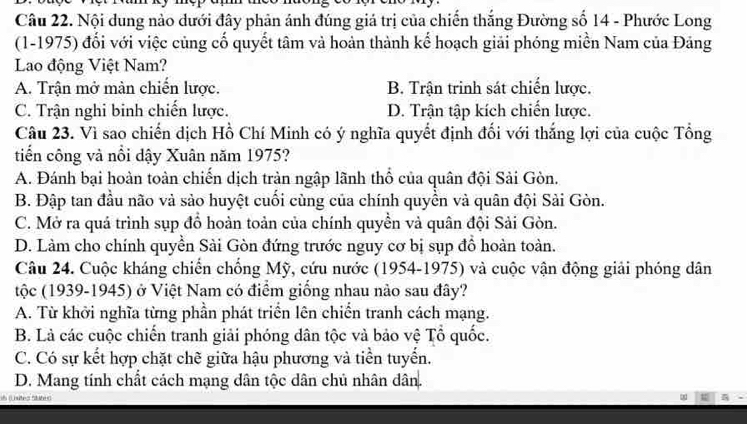 Nội dung nào dưới đây phản ánh đúng giá trị của chiến thắng Đường số 14 - Phước Long
(1-1975) đối với việc củng cố quyết tâm và hoàn thành kế hoạch giải phóng miền Nam của Đảng
Lao động Việt Nam?
A. Trận mở màn chiến lược. B. Trận trinh sát chiến lược.
C. Trận nghi binh chiến lược. D. Trận tập kích chiến lược.
Câu 23. Vì sao chiến dịch Hồ Chí Minh có ý nghĩa quyết định đối với thắng lợi của cuộc Tổng
tiến công và nổi dậy Xuân năm 1975?
A. Đánh bại hoàn toàn chiến dịch tràn ngập lãnh thổ của quân đội Sải Gòn.
B. Đập tan đầu não và sảo huyệt cuối cùng của chính quyền và quân đội Sải Gòn.
C. Mở ra quá trình sụp đổ hoàn toản của chính quyền và quân đội Sải Gòn.
D. Làm cho chính quyền Sài Gòn đứng trước nguy cơ bị sụp đồ hoàn toàn.
Câu 24. Cuộc kháng chiến chống Mỹ, cứu nước (1954-1975) và cuộc vận động giải phóng dân
tộc (1939-1945) ở Việt Nam có điểm giống nhau nảo sau đây?
A. Từ khởi nghĩa từng phần phát triển lên chiến tranh cách mạng.
B. Là các cuộc chiến tranh giải phóng dân tộc và bảo vệ Tổ quốc.
C. Có sự kết hợp chặt chẽ giữa hậu phương và tiền tuyển.
D. Mang tính chất cách mạng dân tộc dân chủ nhân dân.
oh (L sites Suted