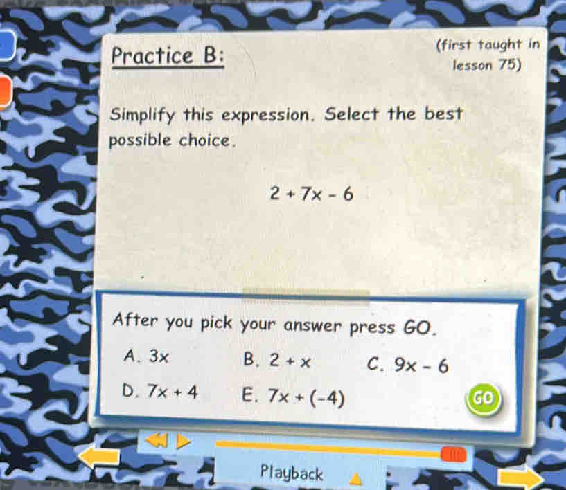 Practice B:
(first taught in
lesson 75)
Simplify this expression. Select the best
possible choice.
2+7x-6
After you pick your answer press GO.
A. 3x B. 2+x C. 9x-6
D. 7x+4 E. 7x+(-4)
go
Playback