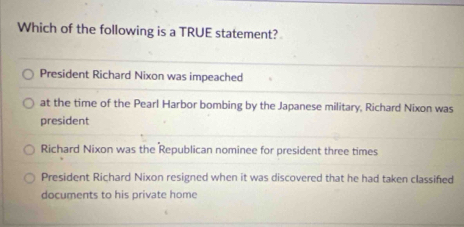 Which of the following is a TRUE statement?
President Richard Nixon was impeached
at the time of the Pearl Harbor bombing by the Japanese military, Richard Nixon was
president
Richard Nixon was the Republican nominee for president three times
President Richard Nixon resigned when it was discovered that he had taken classified
documents to his private home