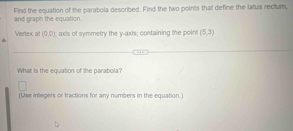 Find the equation of the parabola described. Find the two points that define the latus rectum, 
and graph the equation. 
Vertex at (0,0); axis of symmetry the y-axis; containing the point (5,3)
What is the equation of the parabola? 
(Use integers or fractions for any numbers in the equation.)